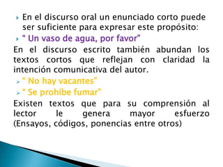   En el discurso oral un enunciado corto puede
   ser suficiente para expresar este propósito:
  “ Un vaso de agua, por favor”
En el discurso escrito también abundan los
textos cortos que reflejan con claridad la
intención comunicativa del autor.
  “ No hay vacantes”
  “ Se prohíbe fumar”
Existen textos que para su comprensión al
lector      le     genera     mayor      esfuerzo
(Ensayos, códigos, ponencias entre otros)
 
