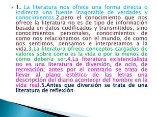    1. La literatura nos ofrece una forma directa o
    indirecta una fuente inagotable de verdades y
    conocimientos.2.pero el conocimiento que nos
    ofrece la literatura no es de tipo de información
    basada en datos codificados y transmitidos, sino
    conocimientos personales, conocimientos de
    como nos relacionamos con el mundo, de como
    nos sentimos, pensamos e interpretamos a la
    vida.3.La literatura ofrece conceptos cargados de
    valores sobre cómo es la vida o por lo menos de
    cómo debería ser.4.La literatura existencialista
    no es una literatura de diversión, de ocio, de
    recreación; antes por el contrario se trata de
    llevar al plano estético de las letras una
    descripción del diario acontecer del hombre en la
    vida real.5.Antes que diversión se trata de una
    literatura de reflexión
 