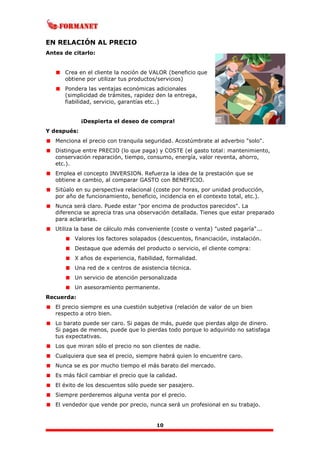10
EN RELACIÓN AL PRECIO
Antes de citarlo:
Crea en el cliente la noción de VALOR (beneficio que
obtiene por utilizar tus productos/servicios)
Pondera las ventajas económicas adicionales
(simplicidad de trámites, rapidez den la entrega,
fiabilidad, servicio, garantías etc..)
¡Despierta el deseo de compra!
Y después:
Menciona el precio con tranquila seguridad. Acostúmbrate al adverbio "solo".
Distingue entre PRECIO (lo que paga) y COSTE (el gasto total: mantenimiento,
conservación reparación, tiempo, consumo, energía, valor reventa, ahorro,
etc.).
Emplea el concepto INVERSION. Refuerza la idea de la prestación que se
obtiene a cambio, al comparar GASTO con BENEFICIO.
Sitúalo en su perspectiva relacional (coste por horas, por unidad producción,
por año de funcionamiento, beneficio, incidencia en el contexto total, etc.).
Nunca será claro. Puede estar "por encima de productos parecidos". La
diferencia se aprecia tras una observación detallada. Tienes que estar preparado
para aclararlas.
Utiliza la base de cálculo más conveniente (coste o venta) "usted pagaría"...
Valores los factores solapados (descuentos, financiación, instalación.
Destaque que además del producto o servicio, el cliente compra:
X años de experiencia, fiabilidad, formalidad.
Una red de x centros de asistencia técnica.
Un servicio de atención personalizada
Un asesoramiento permanente.
Recuerda:
El precio siempre es una cuestión subjetiva (relación de valor de un bien
respecto a otro bien.
Lo barato puede ser caro. Si pagas de más, puede que pierdas algo de dinero.
Si pagas de menos, puede que lo pierdas todo porque lo adquirido no satisfaga
tus expectativas.
Los que miran sólo el precio no son clientes de nadie.
Cualquiera que sea el precio, siempre habrá quien lo encuentre caro.
Nunca se es por mucho tiempo el más barato del mercado.
Es más fácil cambiar el precio que la calidad.
El éxito de los descuentos sólo puede ser pasajero.
Siempre perderemos alguna venta por el precio.
El vendedor que vende por precio, nunca será un profesional en su trabajo.
 
