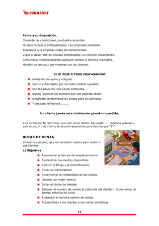 12
Ponte a su disposición.
Concrete las condiciones, puntualice acuerdos.
No deje huecos o ambigüedades. Las sorpresas molestan.
Transmita a la empresa todos los compromisos.
Vigila el desarrollo de pedidos complicados y/o clientes importantes.
Comunique inmediatamente cualquier cambio o demora inevitable.
Mantén un contacto permanente con los clientes.
¿Y SI PESE A TODO FRACASAMOS?
Mantente tranquilo y relajado.
Sonríe y discúlpate por no haber podido ayudarle.
Pon las bases de una futura entrevista.
Nunca “quemes los puentes que vas dejando atrás”.
Despídete cortésmente sin prisas pero sin demoras
Y después reflexiona………..
Un cliente jamás esta totalmente ganado ni perdido.
Y se el fracaso te contraría, que esto no te afecte. Recuerda………mañana volverá a
salir el sol, y más cliente te estarán esperando para decirte que “SI”.
RUTAS DE VENTA
Itinerario completo que un vendedor realiza para visitar a
sus clientes
a) Objetivos
Aprovechar el tiempo de desplazamientos
Rentabilizar los medios disponibles
Reducir la fatiga y la desmotivación
Evitar la improvisación
Incrementar la rentabilidad de las ventas
Obtener un mejor control
Evitar el olvido de clientes
Adecuar el numero de visitas al potencial del cliente < Incrementar el
tiempo efectivo de visita
Aumentar el numero optimo de visitas
Acostumbrar a los clientes a las visitas periódicas
 