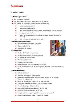 13
b) Análisis previo.
1.- Análisis geográfico:
Las principales ciudades
Los principales centros de consumo de mis productos
Los centros de atracción (permanentes o estaciónales)
Las zonas de decadencia
Las zonas de expansión
Que proyectos de las zonas pueden tener relación con mi actividad
Principales ejes viarios
Pasos con dificultades en función de la época del año (invierno o
verano)
Ejes viarios alternativos en cada caso
2.- Análisis socioeconómico:
El censo de habitantes por población
El poder adquisitivo
Los índices de riqueza
4.- Competencia
Oferta actual de la competencia
Nivel de participación de la competencia
Su notoriedad y su imagen
Medios que disponen
Circuitos de distribución
Procedimientos para entrar en estos circuitos
Nivel y características de los prescriptores, organizaciones profesionales,
etc
5.- Nuestra empresa
Política comercial
Medios propios de los que dispongo
Métodos o procedimientos administrativos propios de mi empresa.
Tiempo de dedicación.
Gama de productos y/o servicios de que dispongo
Tiempos que preciso para cada tipo de visita y cliente
Otros trabajos que deben realizar
Que productos se venden y cuales no, por que
Participación de mi empresa en la zona
Comparación con la participación en el mercado nacional
Nuestro nivel de notoriedad e imagen de marca
 