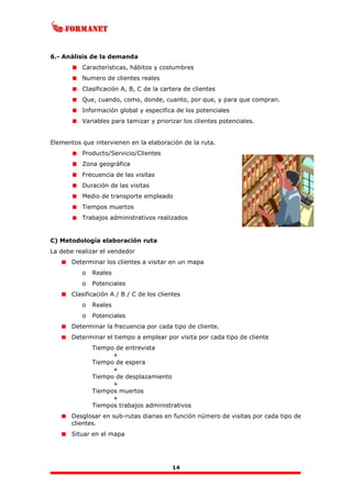 14
6.- Análisis de la demanda
Características, hábitos y costumbres
Numero de clientes reales
Clasificación A, B, C de la cartera de clientes
Que, cuando, como, donde, cuanto, por que, y para que compran.
Información global y especifica de los potenciales
Variables para tamizar y priorizar los clientes potenciales.
Elementos que intervienen en la elaboración de la ruta.
Producto/Servicio/Clientes
Zona geográfica
Frecuencia de las visitas
Duración de las visitas
Medio de transporte empleado
Tiempos muertos
Trabajos administrativos realizados
C) Metodología elaboración ruta
La debe realizar el vendedor
Determinar los clientes a visitar en un mapa
o Reales
o Potenciales
Clasificación A / B / C de los clientes
o Reales
o Potenciales
Determinar la frecuencia por cada tipo de cliente.
Determinar el tiempo a emplear por visita por cada tipo de cliente
Tiempo de entrevista
+
Tiempo de espera
+
Tiempo de desplazamiento
+
Tiempos muertos
+
Tiempos trabajos administrativos
Desglosar en sub-rutas diarias en función número de visitas por cada tipo de
clientes.
Situar en el mapa
 