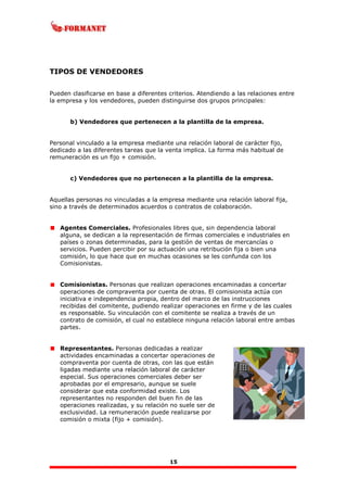 15
TIPOS DE VENDEDORES
Pueden clasificarse en base a diferentes criterios. Atendiendo a las relaciones entre
la empresa y los vendedores, pueden distinguirse dos grupos principales:
b) Vendedores que pertenecen a la plantilla de la empresa.
Personal vinculado a la empresa mediante una relación laboral de carácter fijo,
dedicado a las diferentes tareas que la venta implica. La forma más habitual de
remuneración es un fijo + comisión.
c) Vendedores que no pertenecen a la plantilla de la empresa.
Aquellas personas no vinculadas a la empresa mediante una relación laboral fija,
sino a través de determinados acuerdos o contratos de colaboración.
Agentes Comerciales. Profesionales libres que, sin dependencia laboral
alguna, se dedican a la representación de firmas comerciales e industriales en
países o zonas determinadas, para la gestión de ventas de mercancías o
servicios. Pueden percibir por su actuación una retribución fija o bien una
comisión, lo que hace que en muchas ocasiones se les confunda con los
Comisionistas.
Comisionistas. Personas que realizan operaciones encaminadas a concertar
operaciones de compraventa por cuenta de otras. El comisionista actúa con
iniciativa e independencia propia, dentro del marco de las instrucciones
recibidas del comitente, pudiendo realizar operaciones en firme y de las cuales
es responsable. Su vinculación con el comitente se realiza a través de un
contrato de comisión, el cual no establece ninguna relación laboral entre ambas
partes.
Representantes. Personas dedicadas a realizar
actividades encaminadas a concertar operaciones de
compraventa por cuenta de otras, con las que están
ligadas mediante una relación laboral de carácter
especial. Sus operaciones comerciales deber ser
aprobadas por el empresario, aunque se suele
considerar que esta conformidad existe. Los
representantes no responden del buen fin de las
operaciones realizadas, y su relación no suele ser de
exclusividad. La remuneración puede realizarse por
comisión o mixta (fijo + comisión).
 