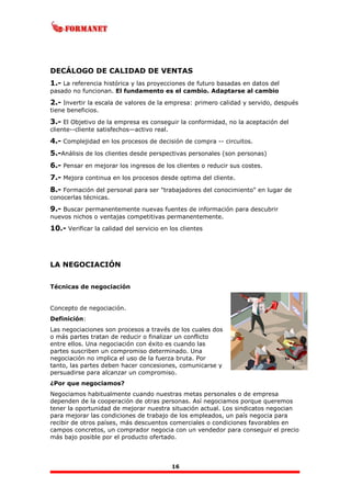 16
DECÁLOGO DE CALIDAD DE VENTAS
1.- La referencia histórica y las proyecciones de futuro basadas en datos del
pasado no funcionan. El fundamento es el cambio. Adaptarse al cambio
2.- Invertir la escala de valores de la empresa: primero calidad y servido, después
tiene beneficios.
3.- El Objetivo de la empresa es conseguir la conformidad, no la aceptación del
cliente--cliente satisfechos—activo real.
4.- Complejidad en los procesos de decisión de compra -- circuitos.
5.-Análisis de los clientes desde perspectivas personales (son personas)
6.- Pensar en mejorar los ingresos de los clientes o reducir sus costes.
7.- Mejora continua en los procesos desde optima del cliente.
8.- Formación del personal para ser "trabajadores del conocimiento" en lugar de
conocerlas técnicas.
9.- Buscar permanentemente nuevas fuentes de información para descubrir
nuevos nichos o ventajas competitivas permanentemente.
10.- Verificar la calidad del servicio en los clientes
LA NEGOCIACIÓN
Técnicas de negociación
Concepto de negociación.
Definición:
Las negociaciones son procesos a través de los cuales dos
o más partes tratan de reducir o finalizar un conflicto
entre ellos. Una negociación con éxito es cuando las
partes suscriben un compromiso determinado. Una
negociación no implica el uso de la fuerza bruta. Por
tanto, las partes deben hacer concesiones, comunicarse y
persuadirse para alcanzar un compromiso.
¿Por que negociamos?
Negociamos habitualmente cuando nuestras metas personales o de empresa
dependen de la cooperación de otras personas. Así negociamos porque queremos
tener la oportunidad de mejorar nuestra situación actual. Los sindicatos negocian
para mejorar las condiciones de trabajo de los empleados, un país negocia para
recibir de otros países, más descuentos comerciales o condiciones favorables en
campos concretos, un comprador negocia con un vendedor para conseguir el precio
más bajo posible por el producto ofertado.
 
