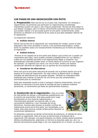 17
LOS PASOS DE UNA NEGOCIACIÓN CON ÉXITO
1. Preparación: Éste sea tal vez es el paso más importante. Sin embargo y
regularmente, los personas que participan en negociaciones consideradas
importantes acuden con poca o casi ninguna preparación. Muchos de ellos saben lo
que desean conseguir, pero no tienen conocimiento suficiente sobre las concesiones
que pueden realizar o lo que puede querer la otra parte. Evidentemente, estas
personas no obtienen en la mayoría de los casos lo que ellos deseaban obtener de
la negociación.
La preparación necesaria:
Análisis Interno
Decidir qué puntos de la negociación son importantes de verdad, cuanto se está
dispuesto a dar como concesión si somos o nos sentimos presionados y cuales
serán los posibles costos (no necesariamente monetarios) por el hecho de realizar
la negociación.
Análisis Externo
Ponerse en los zapatos de la otra parte para deducir qué puntos son o pueden ser
importantes para ellos, como pueden proceder probablemente con sus ofertas y
cuales son sus posibles opciones si las negociaciones llegan a romperse. Sus
antecedentes culturales pueden tener un fuerte efecto en la forma en que negocien.
Por ejemplo: un ingeniero que nació y se crió en Paris, tendrá una manera
ciertamente diferente de negociar que un gerente de una empresa italiana.
Consideran las alternativas
Sería rara que la otra parte estuviera de acuerdo con la primera opción que se le
pusiera en la mesa de negociación. Por este motivo se deberá tener un bagaje
completo de alternativas que se puedan plantear. También es importante estar
preparado para explicar su posición de una forma que sea comprensible y
convincente para su interlocutor.
Estar bien preparado ayuda no solo a conseguir mejores compromisos, sino que
también se transmite a la otra parte el mensaje de que le estamos tratando
seriamente, un sentimiento que debe ser generalmente recíproco.
2. Conducción de la negociación.- Esta es la fase
de intercambio de ofertas y contraofertas posiblemente con
el máximo de argumentos. Este paso puede tener lugar
formalmente en una mesa de negociaciones o
informalmente tomando una taza de café, en una
conversación telefónica, o por mensajes de correo
electrónico. Durante este proceso se pueden verificar las
suposiciones acerca de la otra parte, sus necesidades y sus
metas. Este paso termina cuando ambas partes alcanzan un
compromiso satisfactorio.
En bastantes ocasiones se decide comúnmente de antemano, el método de cómo
conducir la negociación. Esto es lo que se denominaría el protocolo de la
negociación (Por ejemplo, una parte presenta una oferta, ambas partes presentas
ofertas simultáneamente, solamente un término es discutido cada vez, etc). La
elección del protocolo puede llegar a ser una negociación en sí misma. La clave es
 