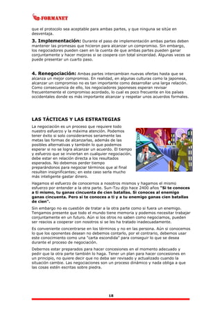 18
que el protocolo sea aceptable para ambas partes, y que ninguna se sitúe en
desventaja.
3. Implementación: Durante el paso de implementación ambas partes deben
mantener las promesas que hicieron para alcanzar un compromiso. Sin embargo,
los negociadores pueden caen en la cuenta de que ambas partes pueden ganar
conjuntamente y hacer mejoras si se coopera con total sinceridad. Algunas veces se
puede presentar un cuarto paso.
4. Renegociación: Ambas partes intercambian nuevas ofertas hasta que se
alcanza un mejor compromiso. En realidad, en algunas culturas como la japonesa,
alcanzar un compromiso no es tan importante como desarrollar una larga relación.
Como consecuencia de ello, los negociadores japoneses esperan revisar
frecuentemente el compromiso acordado, lo cual es poco frecuente en los países
occidentales donde es más importante alcanzar y respetar unos acuerdos formales.
LAS TÁCTICAS Y LAS ESTRATEGIAS
La negociación es un proceso que requiere todo
nuestro esfuerzo y la máxima atención. Podemos
tener éxito si solo consideramos seriamente las
metas las formas de alcanzarlas, además de las
posibles alternativas y también lo que podemos
esperar si no se logra alcanzar un acuerdo. El tiempo
y esfuerzo que se inviertan en cualquier negociación,
debe estar en relación directa a los resultados
esperados. No debemos perder tiempo
preparándonos para negociar términos que al final
resulten insignificantes; en este caso serla mucho
más inteligente gastar dinero.
Hagamos el esfuerzo de conocernos a nosotros mismos y hagamos el mismo
esfuerzo por entender a la otra parte. Sun-Tzu dijo hace 2400 años "Si te conoces
a ti mismo, tu ganas cincuenta de cien batallas. Si conoces al enemigo
ganas cincuenta. Pero si te conoces a ti y a tu enemigo ganas cien batallas
de cien".
Sin embargo no es cuestión de tratar a la otra parte como si fuera un enemigo.
Tengamos presente que todo el mundo tiene memoria y podemos necesitar trabajar
conjuntamente en un futuro. Aún si los otros no saben como negociamos, pueden
ser reacios a cooperar con nosotros si se les ha tratado inadecuadamente.
Es conveniente concentrarse en los términos y no en las persona. Aún si conocemos
lo que los oponentes desean no debemos contarlo, por el contrario, debemos usar
este conocimiento como una "carta escondida" para conseguir lo que se desea
durante el proceso de negociación.
Debernos estar preparados para hacer concesiones en el momento adecuado y
pedir que la otra parte también lo haga. Tener un plan para hacer concesiones en
un principio, no quiere decir que no deba ser revisado y actualizado cuando la
situación cambie. Las negociaciones son un proceso dinámico y nada obliga a que
las cosas estén escritas sobre piedra.
 