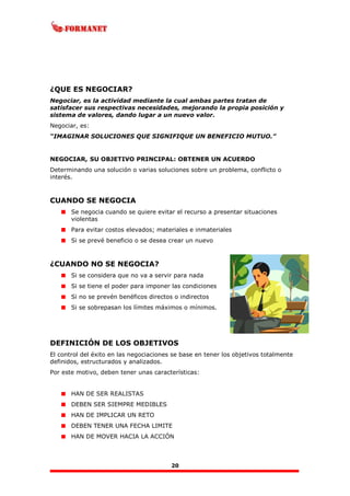 20
¿QUE ES NEGOCIAR?
Negociar, es la actividad mediante la cual ambas partes tratan de
satisfacer sus respectivas necesidades, mejorando la propia posición y
sistema de valores, dando lugar a un nuevo valor.
Negociar, es:
“IMAGINAR SOLUCIONES QUE SIGNIFIQUE UN BENEFICIO MUTUO.”
NEGOCIAR, SU OBJETIVO PRINCIPAL: OBTENER UN ACUERDO
Determinando una solución o varias soluciones sobre un problema, conflicto o
interés.
CUANDO SE NEGOCIA
Se negocia cuando se quiere evitar el recurso a presentar situaciones
violentas
Para evitar costos elevados; materiales e inmateriales
Si se prevé beneficio o se desea crear un nuevo
¿CUANDO NO SE NEGOCIA?
Si se considera que no va a servir para nada
Si se tiene el poder para imponer las condiciones
Si no se prevén benéficos directos o indirectos
Si se sobrepasan los límites máximos o mínimos.
DEFINICIÓN DE LOS OBJETIVOS
El control del éxito en las negociaciones se base en tener los objetivos totalmente
definidos, estructurados y analizados.
Por este motivo, deben tener unas características:
HAN DE SER REALISTAS
DEBEN SER SIEMPRE MEDIBLES
HAN DE IMPLICAR UN RETO
DEBEN TENER UNA FECHA LIMITE
HAN DE MOVER HACIA LA ACCIÓN
 
