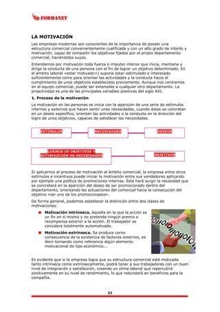 21
LA MOTIVACIÓN
Las empresas modernas son conscientes de la importancia de poseer una
estructura comercial convenientemente cualificada y con un alto grado de interés y
motivación, capaz de compartir los objetivos fijados por el propio departamento
comercial, haciéndolos suyos.
Entendemos por motivación toda fuerza o impulso interior que inicia, mantiene y
dirige la conducta de una persona con el fin de lograr un objetivo determinado. En
el ámbito laboral «estar motivado>) supone estar estimulado e interesado
suficientemente como para orientar las actividades y la conducta hacia el
cumplimiento de unos objetivos establecidos previamente. Aunque nos centremos
en el equipo comercial, puede ser extensible a cualquier otro departamento. La
proactividad es una de las principales variables positivas del siglo XXI.
1. Proceso de la motivación
La motivación en las personas se inicia con la aparición de una serie de estímulos
internos y externos que hacen sentir unas necesidades, cuando éstas se concretan
en un deseo específico, orientan las actividades o la conducta en la dirección del
logro de unos objetivos, capaces de satisfacer las necesidades.
Si aplicarnos el proceso de motivación al ámbito comercial, la empresa entre otros
estímulos e incentivos puede iniciar la motivación entre sus vendedores aplicando
por ejemplo una política de promociones internas. Esta hará surgir la necesidad que
se concretará en la aparición del deseo de ser promocionado dentro del
departamento, orientando las actuaciones del comercial hacia la consecución del
objetivo «ser uno de los promocionados».
De forma general, podemos establecer la distinción entre dos clases de
motivaciones:
Motivación intrínseca. Aquella en la que la acción es
un fin en sí mismo y no pretende ningún premio o
recompensa exterior a la acción. El trabajador se
considera totalmente automotivado.
Motivación extrínseca. Se produce corno
consecuencia de la existencia de factores externos, es
decir tornando como referencia algún elemento
motivacional de tipo económico...
Es evidente que si la empresa logra que su estructura comercial esté motivada
tanto intrínseca como extrínsecamente, podrá tener a sus trabajadores con un buen
nivel de integración y satisfacción, creando un clima laboral que repercutirá
positivamente en su nivel de rendimiento, lo que redundará en beneficios para la
compañía.
ESTÍMULOS NECESIDADES DESEOS
OBJETIVOS
LOGROS DE OBJETIVOS Y
SATISFACCIÓN DE NECESIDADES
 