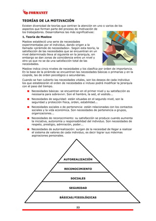 22
TEORÍAS DE LA MOTIVACIÓN
Existen diversidad de teorías que centran la atención en uno o varios de los
aspectos que forman parte del proceso de motivación de
los trabajadores. Desarrollamos las más significativas:
1. Teoría de Maslow
Maslow estableció una serie de necesidades
experimentadas por el individuo, dando origen a la
llamada «pirámide de necesidades». Según esta teoría, la
satisfacción de las necesidades que se encuentran en un
nivel determinado lleva al siguiente en la jerarquía, sin
embargo se dan zonas de coincidencia entre un nivel y
otro ya que no se da una satisfacción total de las
necesidades.
Maslow indica cinco niveles de necesidades y los clasifica por orden de importancia.
En la base de la pirámide se encuentran las necesidades básicas o primarias y en la
cúspide, las de orden psicológico o secundarias.
Cuando se han cubierto las necesidades vitales, son los deseos de cada individuo
los que establecerán el orden de necesidades e incluso podrá modificar la jerarquía
con el paso del tiempo.
Necesidades básicas: se encuentran en el primer nivel y su satisfacción es
necesaria para sobrevivir. Son el hambre, la sed, el vestido...
Necesidades de seguridad: están situadas en el segundo nivel, son la
seguridad y protección fisica, orden, estabilidad...
Necesidades sociales o de pertenencia: están relacionadas con los contactos
sociales y la vida económica. Son necesidades de pertenencia a grupos,
organizaciones...
Necesidades de reconocimiento: su satisfacción se produce cuando aumenta
la iniciativa, autonomía y responsabilidad del individuo. Son necesidades de
respeto, prestigio, admiración, poder...
Necesidades de autorrealización: surgen de la necesidad de llegar a realizar
el sistema de valores de cada individuo, es decir lograr sus máximas
aspiraciones personales.
AUTOREALIZACIÓN
RECONOCIMIENTO
SOCIALES
SEGURIDAD
BÁSICAS/FISIOLÓGICAS
 