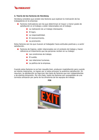 23
2. Teoría de los factores de Herzberg
Herzberg considera que existen dos factores que explican la motivación de los
trabajadores en la empresa:
Factores motivadores son los que determinan el mayor o menor grado de
satisfacción en el trabajo y están relacionados con el trabajo:
La realización de un trabajo interesante.
El logro.
La responsabilidad.
El reconocimiento.
La promoción.
Estos factores son los que mueven al trabajador hacia actitudes positivas y a sentir
satisfacción.
Factores de higiene, están relacionados con el contexto de trabajo y hacen
referencia al tratamiento que las personas reciben en su trabajo:
Las condiciones de trabajo.
El sueldo.
Las relaciones humanas.
La política de la empresa.
Cuando estos factores no se han resuelto bien, producen insatisfacción pero cuando
se intenta mejorarlos, no logran por sí solos provocar la auténtica satisfacción. En
resumen, la satisfacción se logra por dos tipos de factores que son independientes
y de distinta dimensión. Por otro lado, todos los factores son susceptibles de una
correcta utilización por parte de los directores de los equipos de trabajo.
FIN
 