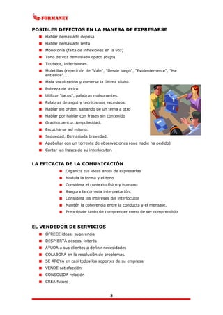 3
POSIBLES DEFECTOS EN LA MANERA DE EXPRESARSE
Hablar demasiado deprisa.
Hablar demasiado lento
Monotonía (falta de inflexiones en la voz)
Tono de voz demasiado opaco (bajo)
Titubeos, indecisiones.
Muletillas (repetición de "Vale", "Desde luego", "Evidentemente", "Me
entiende"....
Mala vocalización y comerse la última sílaba.
Pobreza de léxico
Utilizar "tacos", palabras malsonantes.
Palabras de argot y tecnicismos excesivos.
Hablar sin orden, saltando de un tema a otro
Hablar por hablar con frases sin contenido
Gradilocuencia. Ampulosidad.
Escucharse así mismo.
Sequedad. Demasiada brevedad.
Apabullar con un torrente de observaciones (que nadie ha pedido)
Cortar las frases de su interlocutor.
LA EFICACIA DE LA COMUNICACIÓN
Organiza tus ideas antes de expresarlas
Modula la forma y el tono
Considera el contexto físico y humano
Asegura la correcta interpretación.
Considera los intereses del interlocutor
Mantén la coherencia entre la conducta y el mensaje.
Preocúpate tanto de comprender como de ser comprendido
EL VENDEDOR DE SERVICIOS
OFRECE ideas, sugerencia
DESPIERTA deseos, interés
AYUDA a sus clientes a definir necesidades
COLABORA en la resolución de problemas.
SE APOYA en casi todos los soportes de su empresa
VENDE satisfacción
CONSOLIDA relación
CREA futuro
 