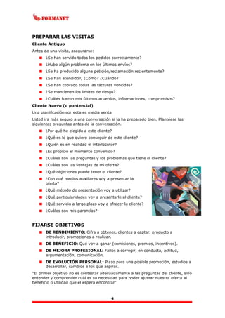 4
PREPARAR LAS VISITAS
Cliente Antiguo
Antes de una visita, asegurarse:
¿Se han servido todos los pedidos correctamente?
¿Hubo algún problema en los últimos envíos?
¿Se ha producido alguna petición/reclamación recientemente?
¿Se han atendido?, ¿Como? ¿Cuándo?
¿Se han cobrado todas las facturas vencidas?
¿Se mantienen los límites de riesgo?
¿Cuáles fueron mis últimos acuerdos, informaciones, compromisos?
Cliente Nuevo (o pontencial)
Una planificación correcta es media venta
Usted ira más seguro a una conversación si la ha preparado bien. Plantéese las
siguientes preguntas antes de la conversación.
¿Por qué he elegido a este cliente?
¿Qué es lo que quiero conseguir de este cliente?
¿Quién es en realidad el interlocutor?
¿Es propicio el momento convenido?
¿Cuáles son las preguntas y los problemas que tiene el cliente?
¿Cuáles son las ventajas de mi oferta?
¿Qué objeciones puede tener el cliente?
¿Con qué medios auxiliares voy a presentar la
oferta?
¿Qué método de presentación voy a utilizar?
¿Qué particularidades voy a presentarle al cliente?
¿Qué servicio a largo plazo voy a ofrecer la cliente?
¿Cuáles son mis garantías?
FIJARSE OBJETIVOS
DE RENDIMIENTO: Cifra a obtener, clientes a captar, producto a
introducir, promociones a realizar.
DE BENEFICIO: Qué voy a ganar (comisiones, premios, incentivos).
DE MEJORA PROFESIONAL: Fallos a corregir, en conducta, actitud,
argumentación, comunicación.
DE EVOLUCIÓN PERSONAL: Plazo para una posible promoción, estudios a
desarrollar, cambios a los que aspirar.
"El primer objetivo no es contestar adecuadamente a las preguntas del cliente, sino
entender y comprender cuál es su necesidad para poder ajustar nuestra oferta al
beneficio o utilidad que él espera encontrar"
 