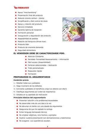 7
Apoyo "merchandising"
Presentación final del producto
Relación directa central – cliente
Simplificación y fácil control de stock
Apoyo y rotación del producto
Servicio inmediato
Garantía óptima de recepción
Formación personal
Inauguración y degustación del producto
Adaptabilidad de pedidos
Relación de franquicia (Know-how)
Producto líder
Producto de creciente demanda
Seguridad alimentaria
EL VENDEDOR DEBE DE CARACTERIZARSE POR:
Atención Constante
Seriedad- formalidad Asesoramiento – información
Fácil acceso (disponibilidad)
Carteras seleccionadas – dedicación
Trato personalizado
Respuesta rápida
Formación
PREPARANDO EL ARGUMENTARIO
Condición previa
1.- Detallar todas sus cualidades
2.- Haga inventario de los defectos
3.- Convierta cualidades en beneficios (¿Qué se obtiene con ello?)
4.- Clasifique argumentos por orden de importancia
5.- Sitúelos en su apartado de motivación
Principios básicos del argumentario
Presentar solución a los problemas/necesidades
No desarrollar más de una idea a la vez
No abrumar al cliente con una oleada de argumentos
Asegurarse de que ha captado la ventaja
Evitar lenguaje demasiado técnico
No emplear adjetivos, sino hechos y ejemplos
Ilustrar nuestra presentación con demostraciones y testimonios
No exagerar. Los superlativos asustan.
 