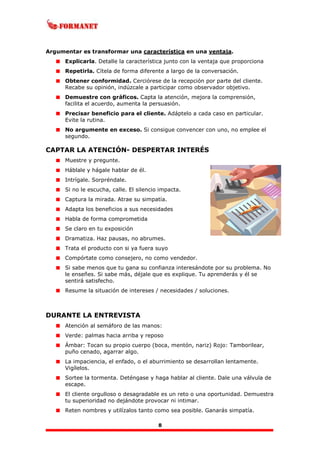 8
Argumentar es transformar una característica en una ventaja.
Explicarla. Detalle la característica junto con la ventaja que proporciona
Repetirla. Cítela de forma diferente a largo de la conversación.
Obtener conformidad. Cerciórese de la recepción por parte del cliente.
Recabe su opinión, indúzcale a participar como observador objetivo.
Demuestre con gráficos. Capta la atención, mejora la comprensión,
facilita el acuerdo, aumenta la persuasión.
Precisar beneficio para el cliente. Adáptelo a cada caso en particular.
Evite la rutina.
No argumente en exceso. Si consigue convencer con uno, no emplee el
segundo.
CAPTAR LA ATENCIÓN- DESPERTAR INTERÉS
Muestre y pregunte.
Háblale y hágale hablar de él.
Intrígale. Sorpréndale.
Si no le escucha, calle. El silencio impacta.
Captura la mirada. Atrae su simpatía.
Adapta los beneficios a sus necesidades
Habla de forma comprometida
Se claro en tu exposición
Dramatiza. Haz pausas, no abrumes.
Trata el producto con si ya fuera suyo
Compórtate como consejero, no como vendedor.
Si sabe menos que tu gana su confianza interesándote por su problema. No
le enseñes. Si sabe más, déjale que es explique. Tu aprenderás y él se
sentirá satisfecho.
Resume la situación de intereses / necesidades / soluciones.
DURANTE LA ENTREVISTA
Atención al semáforo de las manos:
Verde: palmas hacia arriba y reposo
Ámbar: Tocan su propio cuerpo (boca, mentón, nariz) Rojo: Tamborilear,
puño cenado, agarrar algo.
La impaciencia, el enfado, o el aburrimiento se desarrollan lentamente.
Vigílelos.
Sortee la tormenta. Deténgase y haga hablar al cliente. Dale una válvula de
escape.
El cliente orgulloso o desagradable es un reto o una oportunidad. Demuestra
tu superioridad no dejándote provocar ni intimar.
Reten nombres y utilízalos tanto como sea posible. Ganarás simpatía.
 