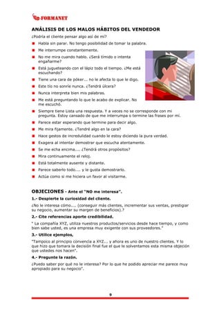 9
ANÁLISIS DE LOS MALOS HÁBITOS DEL VENDEDOR
¿Podría el cliente pensar algo así de mí?
Habla sin parar. No tengo posibilidad de tomar la palabra.
Me interrumpe constantemente.
No me mira cuando hablo. ¿Será tímido o intenta
engañarme?
Está jugueteando con el lápiz todo el tiempo. ¿Me está
escuchando?
Tiene una cara de póker... no le afecta lo que le digo.
Este tío no sonríe nunca. ¿Tendrá úlcera?
Nunca interpreta bien mis palabras.
Me está preguntando lo que le acabo de explicar. No
me escuchó.
Siempre tiene Lista una respuesta. Y a veces no se corresponde con mi
pregunta. Estoy cansado de que me interrumpa o termine las frases por mí.
Parece estar esperando que termine para decir algo.
Me mira fijamente. ¿Tendré algo en la cara?
Hace gestos de incredulidad cuando le estoy diciendo la pura verdad.
Exagera al intentar demostrar que escucha atentamente.
Se me echa encima.... ¿Tendrá otros propósitos?
Mira continuamente el reloj.
Está totalmente ausente y distante.
Parece saberlo todo.... y le gusta demostrarlo.
Actúa como si me hiciera un favor al visitarme.
OBJECIONES - Ante el “NO me interesa”.
1.- Despierte la curiosidad del cliente.
¿No le interesa cómo.... (conseguir más clientes, incrementar sus ventas, prestigiar
su negocio, aumentar su margen de beneficios).?
2.- Cite referencias aporte credibilidad.
“ La compañía XYZ, utiliza nuestros productos/servicios desde hace tiempo, y como
bien sabe usted, es una empresa muy exigente con sus proveedores.”
3.- Utilice ejemplos,
"Tampoco al principio convencía a XYZ... y ahora es uno de nuestro clientes. Y lo
que hizo que tomara la decisión final fue el que le solventamos esta misma objeción
que ustedes nos hacen".
4.- Pregunte la razón.
¿Puedo saber por qué no le interesa? Por lo que he podido apreciar me parece muy
apropiado para su negocio".
 