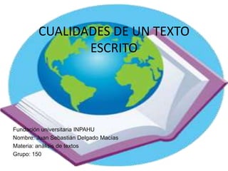 CUALIDADES DE UN TEXTO
               ESCRITO




Fundación universitaria INPAHU
Nombre: Juan Sebastián Delgado Macías
Materia: análisis de textos
Grupo: 150
 