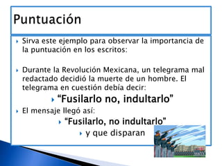 



Sirva este ejemplo para observar la importancia de
la puntuación en los escritos:
Durante la Revolución Mexicana, un telegrama mal
redactado decidió la muerte de un hombre. El
telegrama en cuestión debía decir:




“Fusilarlo no, indultarlo”

El mensaje llegó así:


“Fusilarlo, no indultarlo”
 y que disparan

 