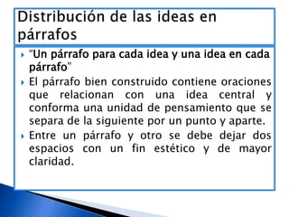 





“Un párrafo para cada idea y una idea en cada
párrafo”
El párrafo bien construido contiene oraciones
que relacionan con una idea central y
conforma una unidad de pensamiento que se
separa de la siguiente por un punto y aparte.
Entre un párrafo y otro se debe dejar dos
espacios con un fin estético y de mayor
claridad.

 