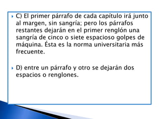 



C) El primer párrafo de cada capítulo irá junto
al margen, sin sangría; pero los párrafos
restantes dejarán en el primer renglón una
sangría de cinco o siete espacioso golpes de
máquina. Ésta es la norma universitaria más
frecuente.
D) entre un párrafo y otro se dejarán dos
espacios o renglones.

 