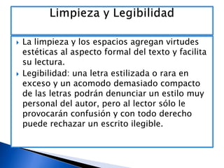 



La limpieza y los espacios agregan virtudes
estéticas al aspecto formal del texto y facilita
su lectura.
Legibilidad: una letra estilizada o rara en
exceso y un acomodo demasiado compacto
de las letras podrán denunciar un estilo muy
personal del autor, pero al lector sólo le
provocarán confusión y con todo derecho
puede rechazar un escrito ilegible.

 