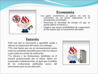 Economía
                                   Los gatos económicos al aplicar un test se
                                      convierten en un factor importante si el
                                      presupuesto es limitado.
                                    Interviene la brevedad de tiempo en que se
                                      pueda aplicar el mismo, y
                                    Origina una mayor probabilidad de cooperación
                                      de los sujetos que se encuentran afectados.



                   Interés
Todo test que es interesante y agradable ayuda a
obtener la cooperación del sujeto; sin embargo:
Por más bueno que sea no necesariamente posee
todas las cualidades deseables para todos los sujetos
o para todos los niveles de realización.
La eficacia y las limitaciones, detalladas en el
manual proporcionada por el editor, deben ser
examinadas cuidadosamente, al igual que el análisis
de las evaluaciones publicadas acerca del
instrumento para su uso adecuado.
 