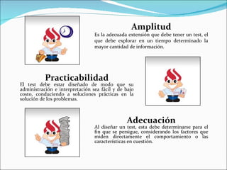 Amplitud
                                 Es la adecuada extensión que debe tener un test, el
                                 que debe explorar en un tiempo determinado la
                                 mayor cantidad de información.




           Practicabilidad
El test debe estar diseñado de modo que su
administración e interpretación sea fácil y de bajo
costo, conduciendo a soluciones prácticas en la
solución de los problemas.



                                               Adecuación
                                 Al diseñar un test, esta debe determinarse para el
                                 fin que se persigue, considerando los factores que
                                 miden directamente el comportamiento o las
                                 características en cuestión.
 