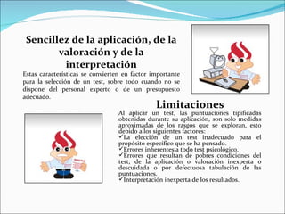 Sencillez de la aplicación, de la
        valoración y de la
         interpretación
Estas características se convierten en factor importante
para la selección de un test, sobre todo cuando no se
dispone del personal experto o de un presupuesto
adecuado.
                                               Limitaciones
                                  Al aplicar un test, las puntuaciones tipificadas
                                  obtenidas durante su aplicación, son solo medidas
                                  aproximadas de los rasgos que se exploran, esto
                                  debido a los siguientes factores:
                                  La elección de un test inadecuado para el
                                  propósito específico que se ha pensado.
                                  Errores inherentes a todo test psicológico.
                                  Errores que resultan de pobres condiciones del
                                  test, de la aplicación o valoración inexperta o
                                  descuidada o por defectuosa tabulación de las
                                  puntuaciones.
                                  Interpretación inexperta de los resultados.
 