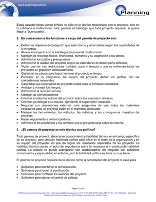 Estas características ponen énfasis no sólo en lo técnico relacionado con el proyecto, sino en
lo cotidiano e institucional, para generar el liderazgo que todo proyecto requiere, si quiere
llegar a “buen puerto”.

2. En consecuencia las funciones a cargo del gerente de proyecto son:

    Definir los objetivos del proyecto: que sean claros y alcanzables según las capacidades de
    la empresa.
    Alinear el proyecto con la estrategia empresarial / institucional.
    Manejar los recursos físicos, financieros, humanos y su asignación a las tareas.
    Administrar los costos y presupuestos.
    Administrar la calidad del proyecto según los estándares de desempeño definidos.
    Vigilar que las tres restricciones (calidad, costo y tiempo) a que se enfrentan todos los
    proyectos se gestionen adecuadamente.
    Gestionar los plazos para lograr terminar el proyecto a tiempo.
    Participar en la integración del equipo del proyecto: definir los perfiles con las
    competencias requeridas.
    Garantizar que el personal del proyecto reciba toda la formación necesaria.
    Analizar y manejar los riesgos.
    Administrar el recurso humano.
    Manejar las comunicaciones.
    Informar a todos los actores del proyecto sobre los avances o retrasos.
    Orientar y/o delegar a su equipo, ejerciendo la supervisión necesaria.
    Negociar con proveedores externos para asegurarse de que todos los materiales
    necesarios para un proyecto estén en el momento adecuado.
    Manejar las herramientas, los métodos, las métricas y los cronogramas maestros del
    proyecto.
    Hacer seguimiento y control oportuno.
    Administrar los problemas y los cambios que el proyecto exija sobre la marcha.

3. ¿El gerente de proyecto es más técnico que político?

Todo gerente de proyecto debe tener conocimiento y habilidad técnica en el campo específico
de su proyecto, pero también habilidad política para influir en el resto de la organización y en
su equipo del proyecto, en pos de lograr los resultados esperados de su proyecto. La
habilidad técnica pierde un poco de importancia sobre la necesaria e irremplazable habilidad
política. Lo técnico se puede sobreponer con colaboradores del proyecto con suficiente
conocimiento y especialidad en el tema, pero la habilidad política se tiene o no se tiene.

El gerente de proyecto requiere de lo técnico como la complejidad del proyecto lo exija para:

    Suficiente para mantener la comunicación.
    Suficiente para hacer la planificación.
    Suficiente para controlar los avances del proyecto.
    Suficiente para ejercer el control de calidad.


                                                              Página 2 de 3

 © Planning | www.planning.com.co | e-mail: planning@planning.com.co | Tel: (574) 412 06 00 | Calle 33A N° 76 - 141 | Medellín - Colombia
                              Reservados todos los derechos │Prohibida su reproducción parcial o total
 