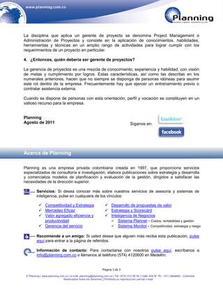 La disciplina que aplica un gerente de proyecto se denomina Project Management o
Administración de Proyectos y consiste en la aplicación de conocimientos, habilidades,
herramientas y técnicas en un amplio rango de actividades para lograr cumplir con los
requerimientos de un proyecto en particular.

4. ¿Entonces, quién debería ser gerente de proyectos?

La gerencia de proyectos es una mezcla de conocimiento, experiencia y habilidad, con visión
de metas y cumplimiento por logros. Estas características, así como las descritas en los
numerales anteriores, hacen que no siempre se disponga de personas idóneas para asumir
este rol dentro de la empresa. Frecuentemente hay que ejercer un entrenamiento previo o
contratar asistencia externa.

Cuando se dispone de personas con esta orientación, perfil y vocación se constituyen en un
valioso recurso para la empresa.


Planning
Agosto de 2011                                                                       Síganos en:




Acerca de Planning

Planning es una empresa privada colombiana creada en 1997, que proporciona servicios
especializados de consultoría e investigación, elabora publicaciones sobre estrategia y desarrolla
y comercializa modelos de planificación y evaluación de la gestión, dirigidos a satisfacer las
necesidades de la dirección superior.

         Servicios: Si desea conocer más sobre nuestros servicios de asesoría y sistemas de
         inteligencia, pulse en cualquiera de los vínculos:

            Competitividad y Estrategia                         Desarrollo de propuestas de valor
            Mercadeo Eficaz                                     Estrategia y Scorecard
            Valor agregado eficiencia y                         Inteligencia de Negocios
             productividad                                         Sistema Planner - Costos, rentabilidad y gestión
            Gerencia del servicio                                 Sistema Monitor - Competitividad, estrategia y riesgo


         Recomiende a un amigo: Si usted desea que alguien más reciba esta publicación, pulse
         aquí para entrar a la página de referidos.

         Información de contacto: Para contactarse con nosotros pulse aquí, escríbanos a
         info@planning.com.co o llámenos al teléfono (574) 4120600 en Medellín.


                                                              Página 3 de 3

 © Planning | www.planning.com.co | e-mail: planning@planning.com.co | Tel: (574) 412 06 00 | Calle 33A N° 76 - 141 | Medellín - Colombia
                              Reservados todos los derechos │Prohibida su reproducción parcial o total
 
