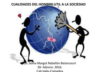 Lic. Sonia Margot Rebellón Betancourt
20- febrero- 2016.
CUALIDADES DEL HOMBRE UTIL A LA SOCIEDAD
 