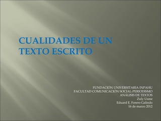 CUALIDADES DE UN
TEXTO ESCRITO


                  FUNDACIÓN UNIVERSITARIA INPAHU
         FACULTAD COMUNICACIÓN SOCIAL-PERIODISMO
                               ANÁLISIS DE TEXTOS
                                           Zuly Usme
                             Eduard E. Forero Galindo
                                    16 de marzo 2012
 