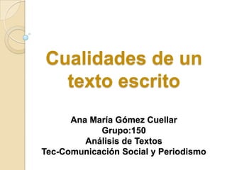 Cualidades de un
  texto escrito
      Ana María Gómez Cuellar
            Grupo:150
         Análisis de Textos
Tec-Comunicación Social y Periodismo
 