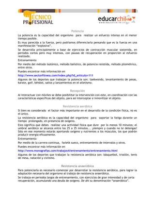 Potencia
La potencia es la capacidad del organismo para realizar un esfuerzo intenso en el menor
tiempo posible.
Es muy parecida a la fuerza, pero podríamos diferenciarla pensando que es la fuerza en una
manifestación “explosiva”.
Se desarrolla principalmente a base de ejercicios de contracción muscular sostenida, en
periodos cortos pero muy intensos, con pausas de recuperación en proporción al esfuerzo
realizado.
Entrenamiento
Por medio del método isotónico, método balístico, de potencia resistida, método pliométrico,
entre otros.
Puedes encontrar más información en
http://www.sectorfitness.com/index.php?id_articulo=111
Algunos de los deportes que trabajan la potencia son: taekwondo, levantamiento de pesas,
karate, golf, béisbol, saltos y lanzamientos en el atletismo.

                                          Recepción
Al interactuar con móviles se debe posibilitar la intervención con este, en coordinación con las
características específicas del objeto, para así interceptar e inmovilizar el objeto.

                                    Resistencia aeróbica
Si bien es considerado el factor más importante en el desarrollo de la condición física, no es
el único.
La resistencia aeróbica es la capacidad del organismo para soportar la fatiga durante un
tiempo prolongado, en presencia de oxígeno.
Esto significa que debes realizar una actividad física que dure por lo menos 10 minutos; el
umbral aeróbico se alcanza entre los 25 a 35 minutos... ¡siempre y cuando no te detengas!
Sólo en ese momento estarás aportando oxígeno y nutrientes a los músculos, los que podrán
producir energía eficazmente.
Entrenamiento
Por medio de la carrera continua, farletk sueco, entrenamiento de intervalos y otros.
Puedes encontrar más información en
http://www.monografias.com/trabajos4/entrenamiento/entrenamiento.html
Algunos de los deportes que trabajan la resistencia aeróbica son: básquetbol, triatlón, tenis
de mesa, natación y ciclismo.

                                  Resistencia anaeróbica
Para potenciarla es necesario comenzar por desarrollar la resistencia aeróbica, para lograr la
adaptación necesaria del organismo al trabajo de resistencia anaeróbica.
Se trabaja en periodos largos de entrenamiento, con ejercicios de gran intensidad y de corta
recuperación, acumulando una deuda de oxigeno. De ahí su denominación “anaeróbica”.
 