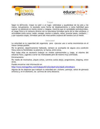 Trepar
Según la definición, trepar es subir a un lugar, valiéndose y ayudándose de los pies y las
manos. Actualmente, la escalada como forma de desplazamiento o como habilidad para
superar un obstáculo es menos común y riesgosa, mientras que en sociedades preindustriales,
el riesgo físico y el contacto directo con la naturaleza formaban parte de la vida cotidiana, y
actividades como correr, nadar, navegar, montar a caballo, saltar, levantar pesos, combatir,...
y por supuesto trepar, formaban parte del intercambio corporal del hombre con el medio.

                                         Velocidad
La velocidad es la capacidad del organismo para ejecutar uno o varios movimientos en el
menor tiempo posible.
Por lo general, deportivamente hablando, siempre se acompaña de alguna otra condición
física como la flexibilidad, la potencia, la fuerza, entre otras.
Para todas ellas es necesario trabajar en niveles submaximales y, luego, al máximo del
esfuerzo físico, jugando a variar las intensidades pero de manera muy controlada.
Entrenamiento
Por medio de multisaltos, piques cortos, carreras cuesta abajo, progresiones, skipping, entre
otros.
Puedes encontrar más información en
http://www.monografias.com/trabajos42/velocidad/velocidad2.shtml#ejerc
Algunos de los deportes que trabajan la velocidad son: ciclismo, patinaje, saltos de gimnasia
artística y, en el atletismo, las carreras de corta distancia.
 