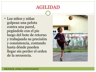 AGILIDAD Los niños y niñas golpean una pelota contra una pared, pegándole con el pie luego del bote de retorno y trabajando su precisión y consistencia, contando hasta dónde pueden llegar sin perder el orden de la secuencia. PROFESOR: ANIBAL SANTOS MAMANI 