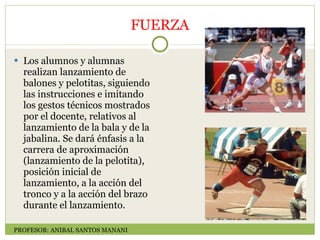 FUERZA Los alumnos y alumnas realizan lanzamiento de balones y pelotitas, siguiendo las instrucciones e imitando los gestos técnicos mostrados por el docente, relativos al lanzamiento de la bala y de la jabalina. Se dará énfasis a la carrera de aproximación (lanzamiento de la pelotita), posición inicial de lanzamiento, a la acción del tronco y a la acción del brazo durante el lanzamiento. PROFESOR: ANIBAL SANTOS MANANI 
