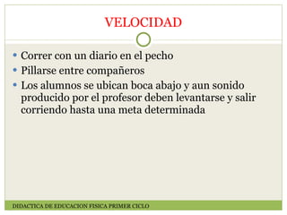 VELOCIDAD Correr con un diario en el pecho Pillarse entre compañeros Los alumnos se ubican boca abajo y aun sonido  producido por el profesor deben levantarse y salir corriendo hasta una meta determinada DIDACTICA DE EDUCACION FISICA PRIMER CICLO 