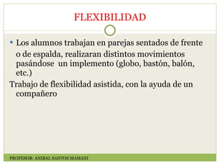 FLEXIBILIDAD Los alumnos trabajan en parejas sentados de frente o de espalda, realizaran distintos movimientos pasándose  un implemento (globo, bastón, balón, etc.)  Trabajo de flexibilidad asistida, con la ayuda de un compañero  PROFESOR: ANIBAL SANTOS MAMANI 