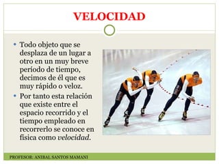 VELOCIDAD Todo objeto que se desplaza de un lugar a otro en un muy breve período de tiempo, decimos de él que es muy rápido o veloz. Por tanto esta relación que existe entre el espacio recorrido y el tiempo empleado en recorrerlo se conoce en física como  velocidad.    PROFESOR: ANIBAL SANTOS MAMANI 
