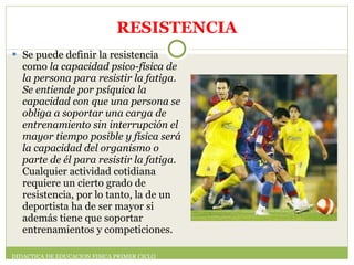 RESISTENCIA Se puede definir la resistencia como  la capacidad psico-física de la persona para resistir la fatiga. Se entiende por psíquica la capacidad con que una persona se obliga a soportar una carga de entrenamiento sin interrupción el mayor tiempo posible y física será la capacidad del organismo o parte de él para resistir la fatiga.  Cualquier actividad cotidiana requiere un cierto grado de resistencia, por lo tanto, la de un deportista ha de ser mayor si además tiene que soportar entrenamientos y competiciones. DIDACTICA DE EDUCACION FISICA PRIMER CICLO 