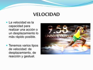 VELOCIDAD
 La velocidad es la
capacidad para
realizar una acción o
un desplazamiento lo
más rápido posible.
 Tenemos varios tipos
de velocidad: de
desplazamiento, de
reacción y gestual.
 