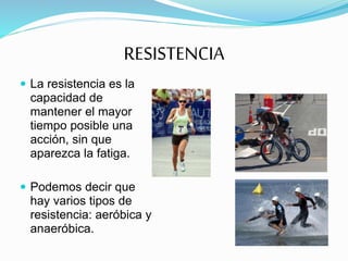 RESISTENCIA
 La resistencia es la
capacidad de
mantener el mayor
tiempo posible una
acción, sin que
aparezca la fatiga.
 Podemos decir que
hay varios tipos de
resistencia: aeróbica y
anaeróbica.
 