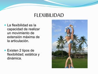 FLEXIBILIDAD
 La flexibilidad es la
capacidad de realizar
un movimiento de
extensión máxima de
la articulación.
 Existen 2 tipos de
flexibilidad; estática y
dinámica.
 