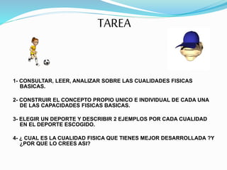 TAREA
1- CONSULTAR, LEER, ANALIZAR SOBRE LAS CUALIDADES FISICAS
BASICAS.
2- CONSTRUIR EL CONCEPTO PROPIO UNICO E INDIVIDUAL DE CADA UNA
DE LAS CAPACIDADES FISICAS BASICAS.
3- ELEGIR UN DEPORTE Y DESCRIBIR 2 EJEMPLOS POR CADA CUALIDAD
EN EL DEPORTE ESCOGIDO.
4- ¿ CUAL ES LA CUALIDAD FISICA QUE TIENES MEJOR DESARROLLADA ?Y
¿POR QUE LO CREES ASI?
 