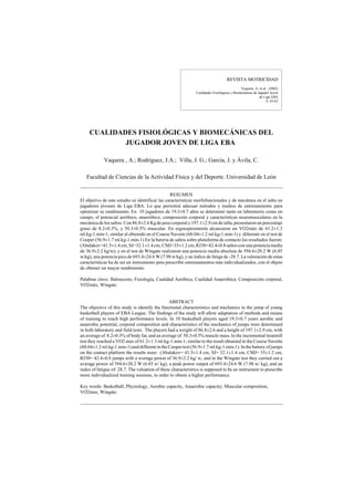 REVISTA MOTRICIDAD
Vaquera, A. et al. (2002)
Cualidades Fisiológicas y Biomecánicas de Jugador Joven
de Liga EBA
9, 43-63
CUALIDADES FISIOLÓGICAS Y BIOMECÁNICAS DEL
JUGADOR JOVEN DE LIGA EBA
Vaquera , A.; Rodríguez, J.A.; Villa, J. G.; García, J. y Ávila, C.
Facultad de Ciencias de la Actividad Física y del Deporte. Universidad de León
RESUMEN
El objetivo de este estudio es identificar las características morfofuncionales y de mecánica en el salto en
jugadores jóvenes de Liga EBA. Lo que permitirá adecuar métodos y medios de entrenamiento para
optimizar su rendimiento. En 10 jugadores de 19.3±0.7 años se determinó tanto en laboratorio como en
campo, el potencial aeróbico, anaeróbico, composición corporal y características neuromusculares en la
mecánica de los saltos. Con 86.8±2.6 Kg de peso corporal y197.1±2.9 cm de talla, presentaron un porcentaje
graso de 8.2±0.3%, y 50.3±0.5% muscular. En ergoespirometría alcanzaron un VO2máx de 61.2±1.3
ml.kg-1.min-1; similar al obtenido en el Course Navette (60.04±1.2 ml.kg-1.min-1) y diferente en el test de
Cooper (56.9±1.7 ml.kg-1.min-1) En la bateria de saltos sobre plataforma de contacto los resultados fueron:
(Abalakov=41.5±1.4 cm, SJ=32.1±1.4 cm, CMJ=35±1.2cm, RJ30=42.4±0.8 saltos con una potencia media
de 36.9±2.2 kg/w), y en el test de Wingate realizaron una potencia media absoluta de 594.6±20.2 W (6.85
w/kg), una potencia pico de 693.4±24.6 W (7.98 w/kg), y un índice de fatiga de -28.7. La valoración de estas
características ha de ser un instrumento para prescribir entrenamientos más individualizados, con el objeto
de obtener un mayor rendimiento.
Palabras clave: Baloncesto, Fisiología, Cualidad Aeróbica, Cualidad Anaeróbica; Composición corporal,
VO2máx, Wingate.
ABSTRACT
The objective of this study is identify the functional characteristics and mechanics in the jump of young
basketball players of EBA League. The findings of the study will allow adaptation of methods and means
of training to reach high performance levels. In 10 basketball players aged 19.3±0.7 years aerobic and
anaerobic potential, corporal composition and characteristics of the mechanics of jumps were determined
in both laboratory and field tests. The players had a weight of 86.8±2.6 and a height of 197.1±2.9 cm, with
an average of 8.2±0.3% of body fat, and an average of 50.3±0.5% muscle mass. In the incremental treatmill
test they reached a VO2 max of 61.2±1.3 ml.kg-1.min-1; similar to the result obtained in the Course Navette
(60.04±1.2ml.kg-1.min-1)and differentin theCooper test (56.9±1.7 ml.kg-1.min-1). Inthebatteryofjumps
on the contact platform the results were: (Abalakov= 41.5±1.4 cm, SJ= 32.1±1.4 cm, CMJ= 35±1.2 cm,
RJ30= 42.4±0.8 jumps with a average power of 36.9±2.2 kg/ w, and in the Wingate test they carried out a
average power of 594.6±20.2 W (6.85 w/ kg), a peak power output of 693.4±24.6 W (7.98 w/ kg), and an
index of fatigue of- 28.7. The valuation of these characteristics is supposed to be an instrument to prescribe
more individualized training sessions, in order to obtain a higher performance.
Key words: Basketball, Physiology, Aerobic capacity, Anaerobic capacity; Muscular composition,
VO2max, Wingate.
 