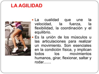 LA AGILIDADLa cualidad que une la velocidad, la fuerza, la flexibilidad, la coordinación y el equilibrio.Es la unión de los músculos u las articulaciones para realizar un movimiento. Son esenciales en la condición física, y implican todos los movimientos humanos, girar, flexionar, saltar y rodar.......