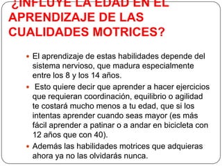 ¿INFLUYE LA EDAD EN EL APRENDIZAJE DE LAS  CUALIDADES MOTRICES?El aprendizaje de estas habilidades depende del sistema nervioso, que madura especialmente entre los 8 y los 14 años. Esto quiere decir que aprender a hacer ejercicios que requieran coordinación, equilibrio o agilidad te costará mucho menos a tu edad, que si los intentas aprender cuando seas mayor (es más fácil aprender a patinar o a andar en bicicleta con 12 años que con 40).  Además las habilidades motrices que adquieras ahora ya no las olvidarás nunca. 