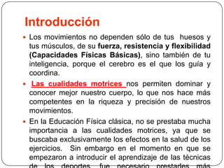 IntroducciónLos movimientos no dependen sólo de tus  huesos y tus músculos, de su fuerza, resistencia y flexibilidad (Capacidades Físicas Básicas), sino también de tu inteligencia, porque el cerebro es el que los guía y coordina. Las cualidades motrices nos permiten dominar y conocer mejor nuestro cuerpo, lo que nos hace más competentes en la riqueza y precisión de nuestros movimientos. En la Educación Física clásica, no se prestaba mucha importancia a las cualidades motrices, ya que se buscaba exclusivamente los efectos en la salud de los ejercicios.  Sin embargo en el momento en que se empezaron a introducir el aprendizaje de las técnicas de los deportes, fue necesario prestarles más atención. 