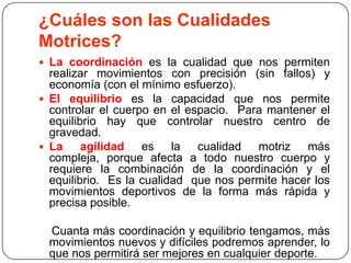 ¿Cuáles son lasCualidadesMotrices?La coordinación es la cualidad que nos permiten realizar movimientos con precisión (sin fallos) y economía (con el mínimo esfuerzo).   El equilibrio es la capacidad que nos permite controlar el cuerpo en el espacio.  Para mantener el equilibrio hay que controlar nuestro centro de gravedad. La agilidad es la cualidad motriz más compleja, porque afecta a todo nuestro cuerpo y requiere la combinación de la coordinación y el equilibrio.  Es la cualidad  que nos permite hacer los movimientos deportivos de la forma más rápida y precisa posible.     Cuanta más coordinación y equilibrio tengamos, más movimientos nuevos y difíciles podremos aprender, lo que nos permitirá ser mejores en cualquier deporte.