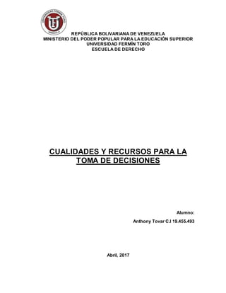 1
REPÚBLICA BOLIVARIANA DE VENEZUELA
MINISTERIO DEL PODER POPULAR PARA LA EDUCACIÓN SUPERIOR
UNIVERSIDAD FERMÍN TORO
ESCUELA DE DERECHO
CUALIDADES Y RECURSOS PARA LA
TOMA DE DECISIONES
Alumno:
Anthony Tovar C.I 19.455.493
Abril, 2017
 